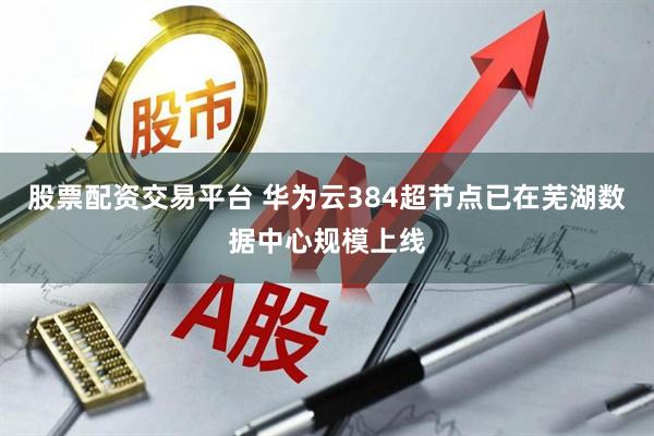股票配资交易平台 华为云384超节点已在芜湖数据中心规模上线