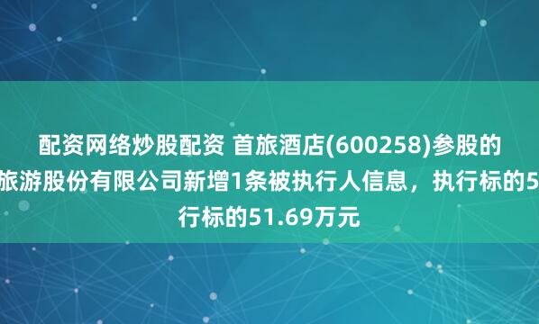 配资网络炒股配资 首旅酒店(600258)参股的宁夏沙湖旅游股份有限公司新增1条被执行人信息，执行标的51.69万元