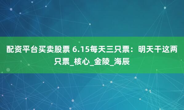 配资平台买卖股票 6.15每天三只票：明天干这两只票_核心_金陵_海辰
