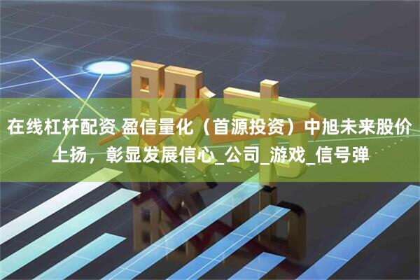 在线杠杆配资 盈信量化（首源投资）中旭未来股价上扬，彰显发展信心_公司_游戏_信号弹