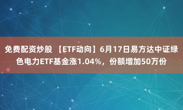 免费配资炒股 【ETF动向】6月17日易方达中证绿色电力ETF基金涨1.04%，份额增加50万份