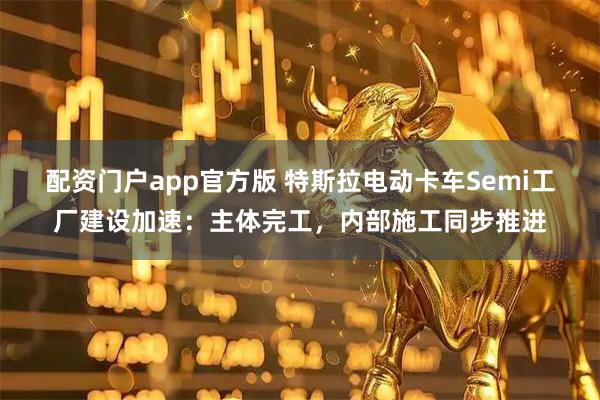 配资门户app官方版 特斯拉电动卡车Semi工厂建设加速：主体完工，内部施工同步推进