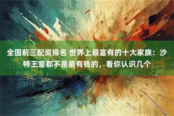 全国前三配资排名 世界上最富有的十大家族：沙特王室都不是最有钱的，看你认识几个