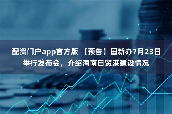 配资门户app官方版 【预告】国新办7月23日举行发布会，介绍海南自贸港建设情况