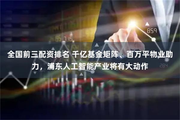 全国前三配资排名 千亿基金矩阵、百万平物业助力，浦东人工智能产业将有大动作