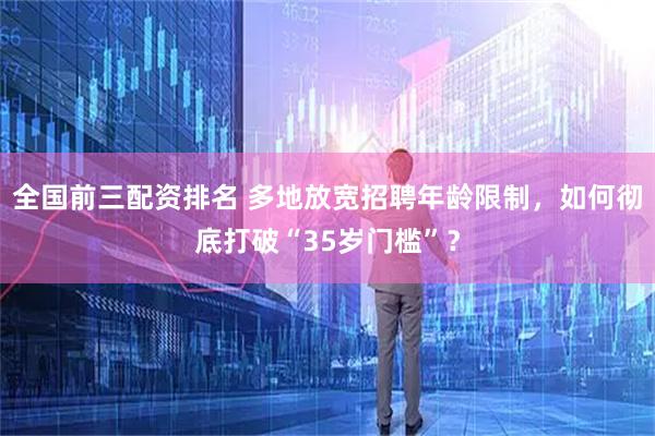 全国前三配资排名 多地放宽招聘年龄限制，如何彻底打破“35岁门槛”？