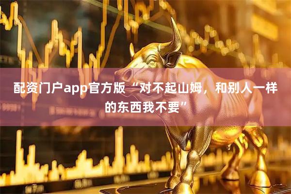 配资门户app官方版 “对不起山姆，和别人一样的东西我不要”