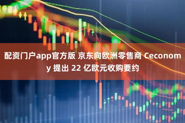配资门户app官方版 京东向欧洲零售商 Ceconomy 提出 22 亿欧元收购要约
