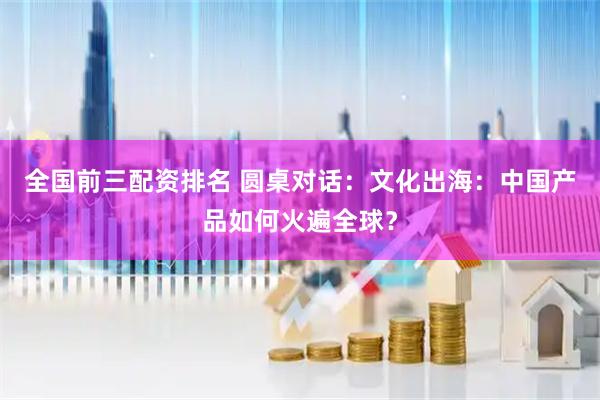全国前三配资排名 圆桌对话：文化出海：中国产品如何火遍全球？