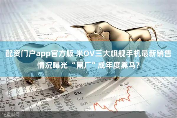 配资门户app官方版 米OV三大旗舰手机最新销售情况曝光 “黑厂”成年度黑马?