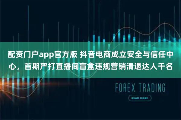 配资门户app官方版 抖音电商成立安全与信任中心，首期严打直播间盲盒违规营销清退达人千名