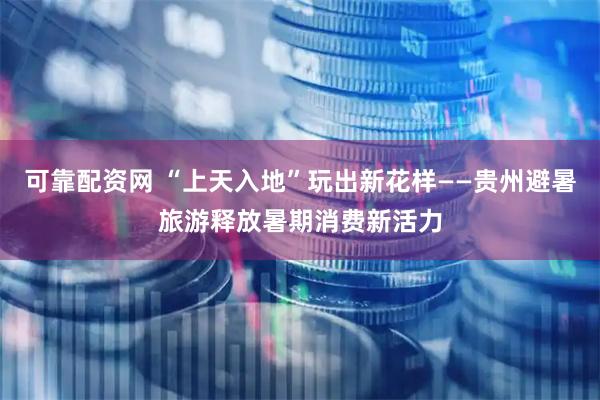 可靠配资网 “上天入地”玩出新花样——贵州避暑旅游释放暑期消费新活力