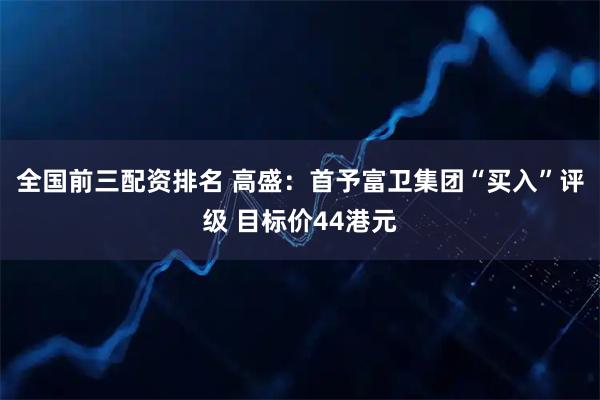 全国前三配资排名 高盛：首予富卫集团“买入”评级 目标价44港元
