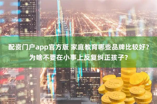 配资门户app官方版 家庭教育哪些品牌比较好？为啥不要在小事上反复纠正孩子？