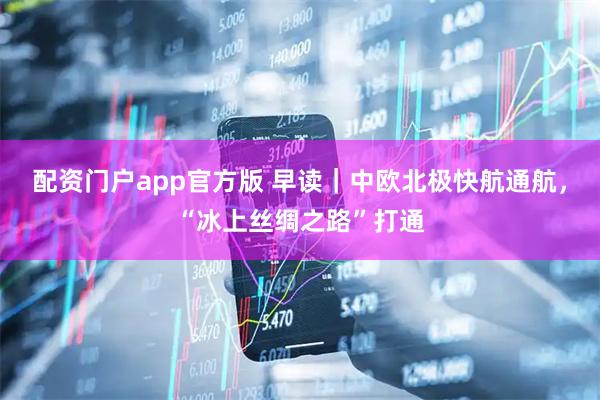 配资门户app官方版 早读｜中欧北极快航通航，“冰上丝绸之路”打通