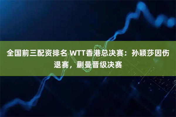 全国前三配资排名 WTT香港总决赛：孙颖莎因伤退赛，蒯曼晋级决赛