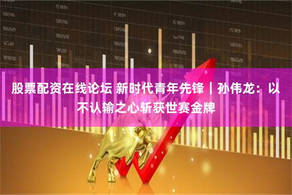 股票配资在线论坛 新时代青年先锋｜孙伟龙：以不认输之心斩获世赛金牌