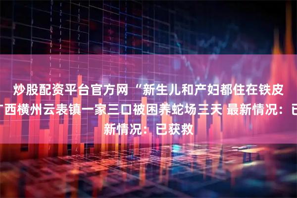 炒股配资平台官方网 “新生儿和产妇都住在铁皮房”广西横州云表镇一家三口被困养蛇场三天 最新情况：已获救
