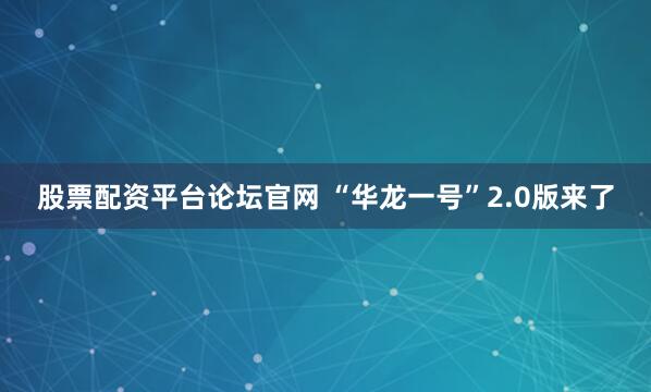 股票配资平台论坛官网 “华龙一号”2.0版来了