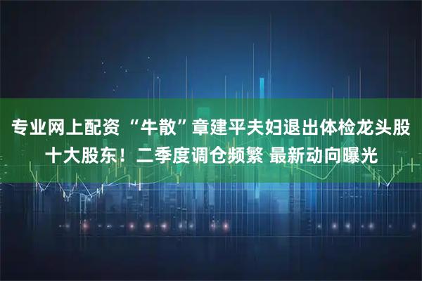 专业网上配资 “牛散”章建平夫妇退出体检龙头股十大股东！二季度调仓频繁 最新动向曝光