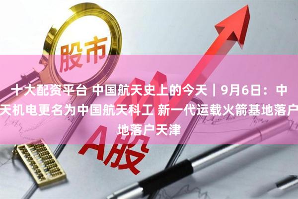 十大配资平台 中国航天史上的今天｜9月6日：中国航天机电更名为中国航天科工 新一代运载火箭基地落户天津