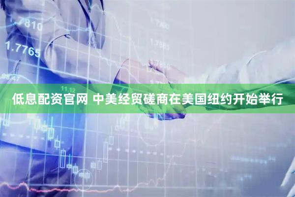 低息配资官网 中美经贸磋商在美国纽约开始举行