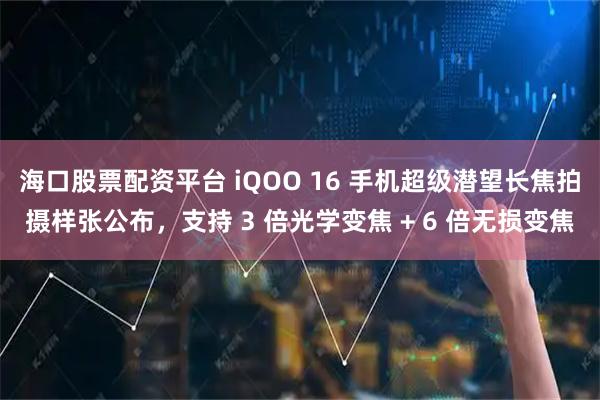 海口股票配资平台 iQOO 16 手机超级潜望长焦拍摄样张公布，支持 3 倍光学变焦 + 6 倍无损变焦