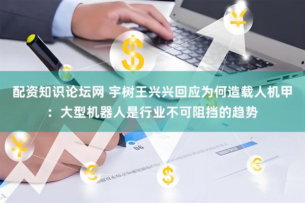 配资知识论坛网 宇树王兴兴回应为何造载人机甲:大型机器人是行业不可阻挡的趋势